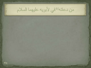 أللَّهُمَّ صَلِّ عَلَى مُحَمَّد وَآلِهِ وَاغْفِرْ لِي بِدُعَائِي لَهُمَا، وَاغْفِرْ لَهُمَـا بِبِرِّهِمَـا بِي، مَغْفِرَةً حَتْمـاً وَارْضَ عَنْهُمَا بِشَفَاعَتِي لَهُمَا رِضَىً عَزْماً، وَبَلِّغْهُمَا بِالْكَرَامَةِ مَوَاطِنَ السَّلاَمَةِ. من دعائه(ع)في لأبويه عليهما السلام8/9