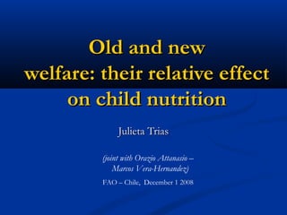 Old and newOld and new
welfare: their relative effectwelfare: their relative effect
on child nutritionon child nutrition
Julieta TriasJulieta Trias
(joint with Orazio Attanasio –
Marcos Vera-Hernandez)
FAO – Chile, December 1 2008
 