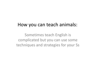 How you can teach animals:
Sometimes teach English is
complicated but you can use some
techniques and strategies for your Ss
 