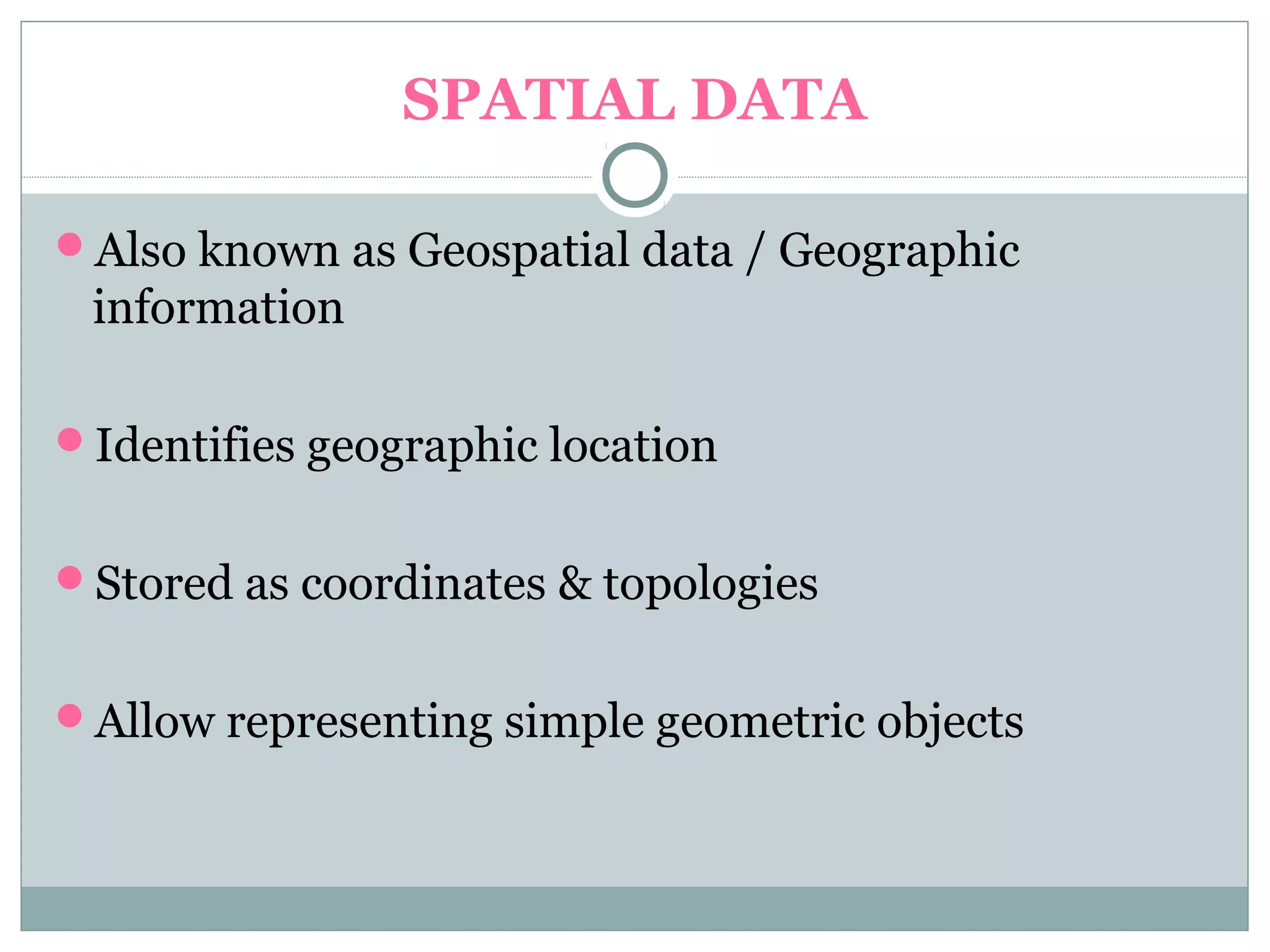 SPATIAL DATA
Also known as Geospatial data / Geographic
information
Identifies geographic location
Stored as coordinates & topologies
Allow representing simple geometric objects