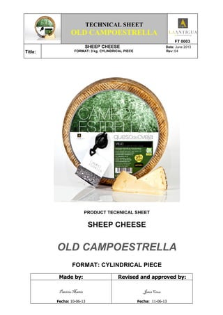 TECHNICAL SHEET
OLD CAMPOESTRELLA
FT 0003
Title:
SHEEP CHEESE Date: June 2013
FORMAT: 3 kg. CYLINDRICAL PIECE Rev: 04
PRODUCT TECHNICAL SHEET
SHEEP CHEESE
OLD CAMPOESTRELLA
FORMAT: CYLINDRICAL PIECE
Made by: Revised and approved by:
Patricia Martín
Fecha: 10-06-13
Jesús Cruz
Fecha: 11-06-13
 