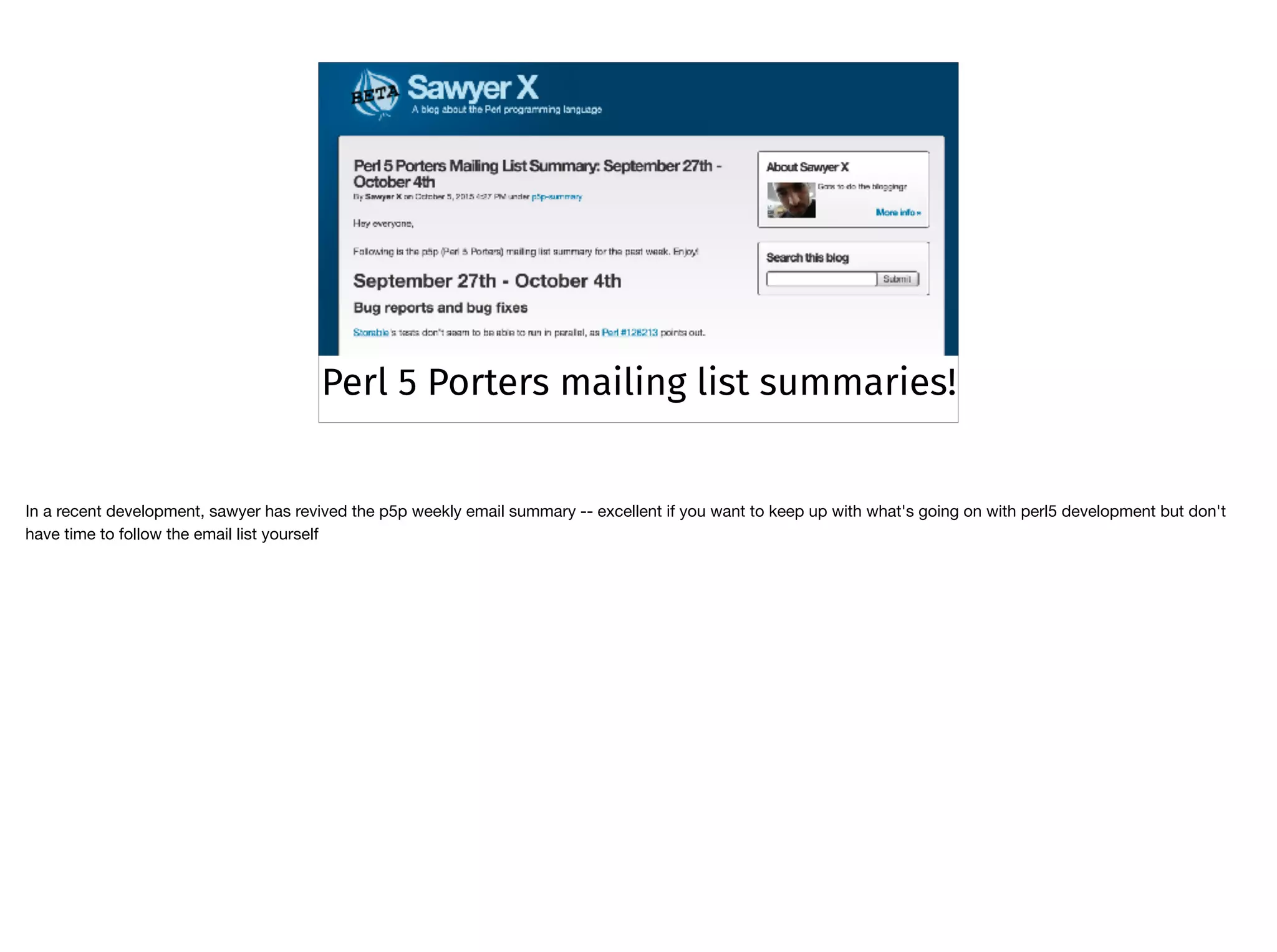 Perl 5 Porters mailing list summaries!
In a recent development, sawyer has revived the p5p weekly email summary -- excellent if you want to keep up with what's going on with perl5 development but don't
have time to follow the email list yourself
 