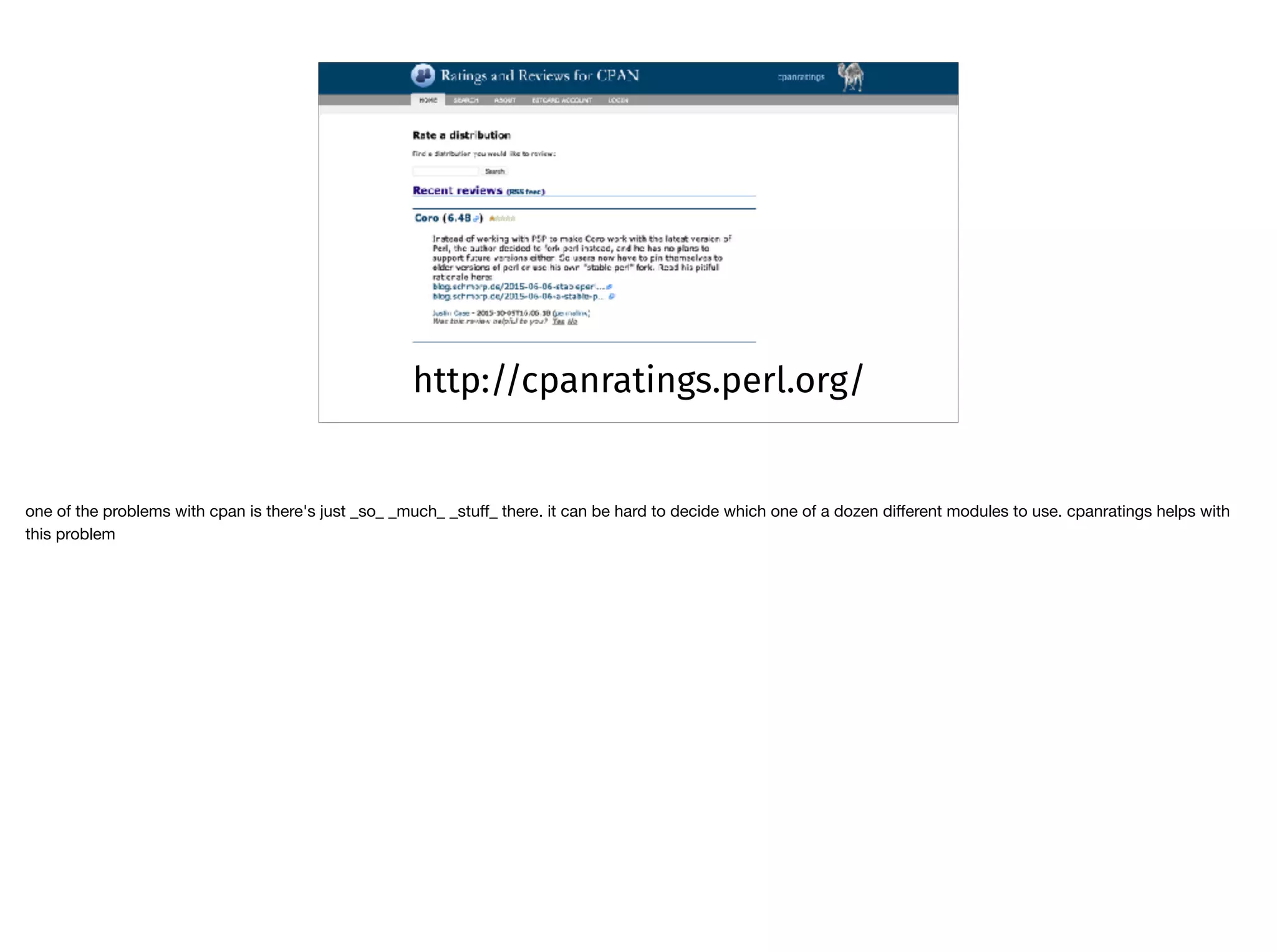 http://cpanratings.perl.org/
one of the problems with cpan is there's just _so_ _much_ _stuﬀ_ there. it can be hard to decide which one of a dozen diﬀerent modules to use. cpanratings helps with
this problem
 