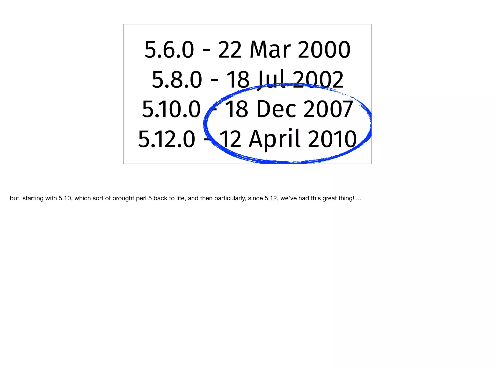5.6.0 - 22 Mar 2000
5.8.0 - 18 Jul 2002
5.10.0 - 18 Dec 2007
5.12.0 - 12 April 2010
but, starting with 5.10, which sort of brought perl 5 back to life, and then particularly, since 5.12, we've had this great thing! ...

 
