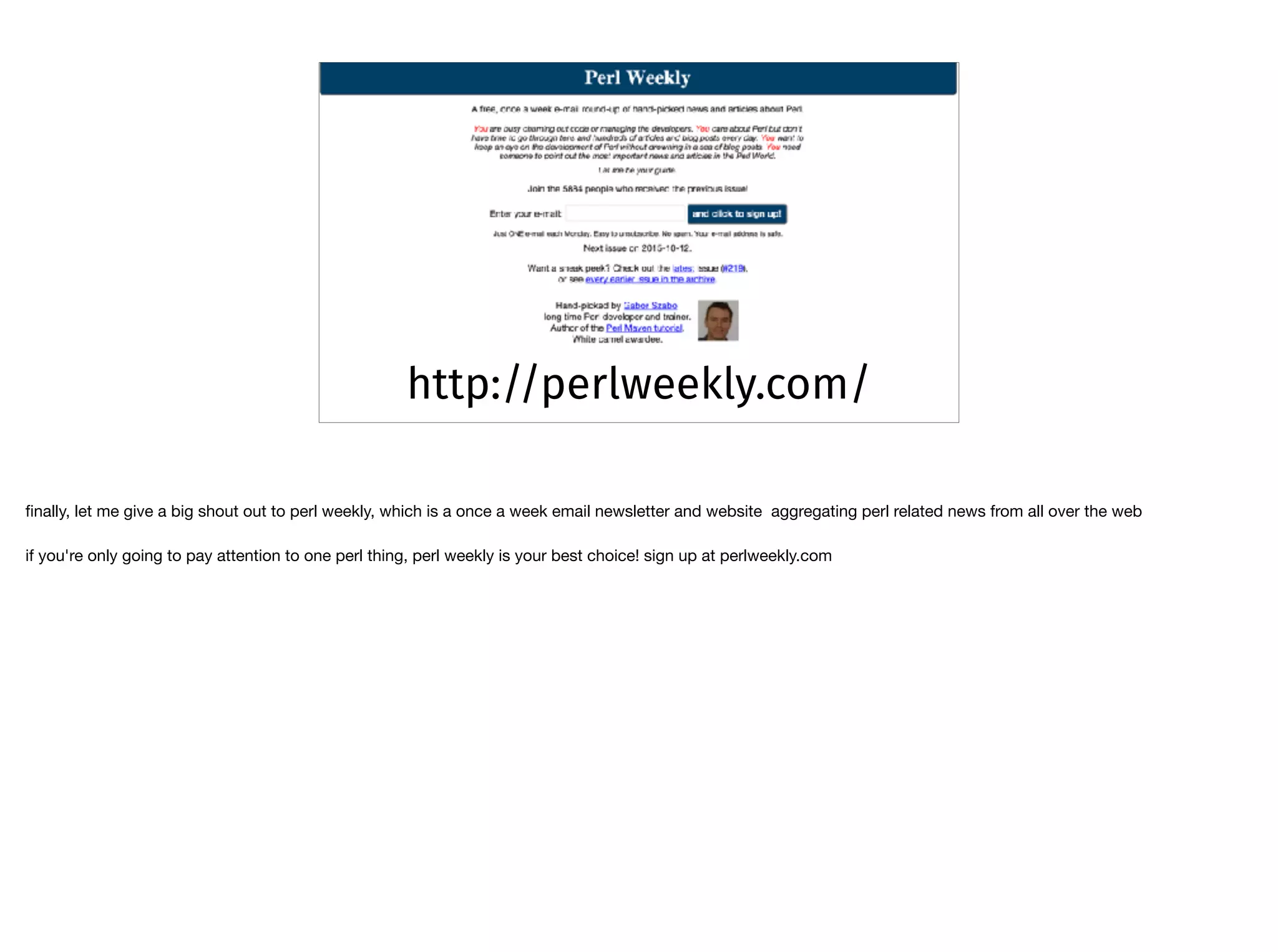 http://perlweekly.com/
ﬁnally, let me give a big shout out to perl weekly, which is a once a week email newsletter and website aggregating perl related news from all over the web

if you're only going to pay attention to one perl thing, perl weekly is your best choice! sign up at perlweekly.com
 