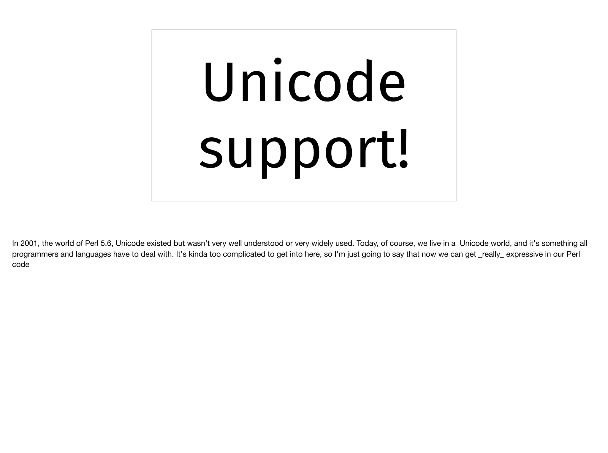 Unicode
support!
In 2001, the world of Perl 5.6, Unicode existed but wasn't very well understood or very widely used. Today, of course, we live in a Unicode world, and it's something all
programmers and languages have to deal with. It's kinda too complicated to get into here, so I'm just going to say that now we can get _really_ expressive in our Perl
code
 