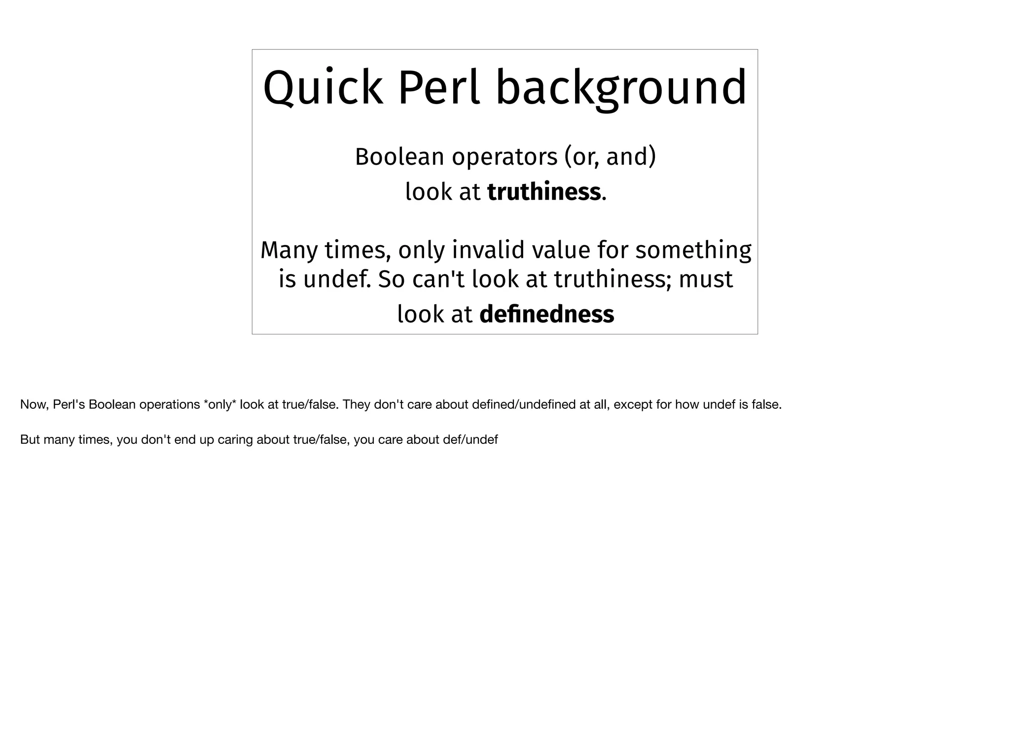 Boolean operators (or, and)
look at truthiness.
Many times, only invalid value for something
is undef. So can't look at truthiness; must
look at deﬁnedness
Quick Perl background
Now, Perl's Boolean operations *only* look at true/false. They don't care about deﬁned/undeﬁned at all, except for how undef is false. 

But many times, you don't end up caring about true/false, you care about def/undef
 