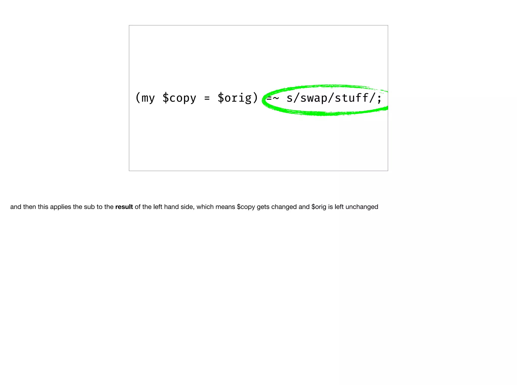 (my $copy = $orig) =~ s/swap/stuff/;
and then this applies the sub to the result of the left hand side, which means $copy gets changed and $orig is left unchanged
 
