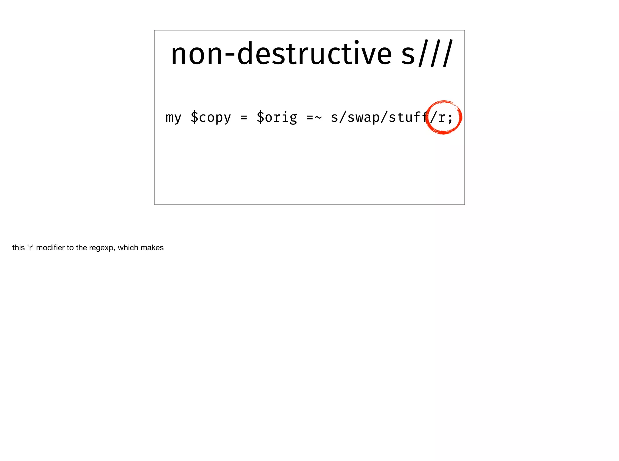 my $copy = $orig =~ s/swap/stuff/r;
non-destructive s///
this 'r' modiﬁer to the regexp, which makes 

 