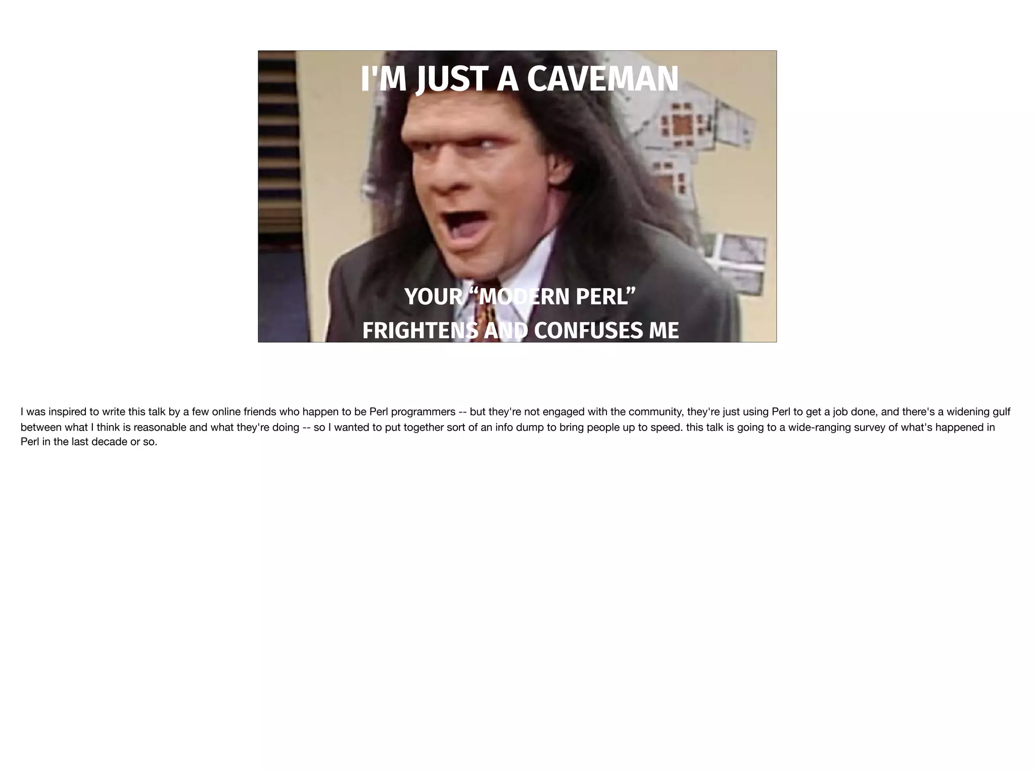 I'M JUST A CAVEMAN
YOUR “MODERN PERL”
FRIGHTENS AND CONFUSES ME
I was inspired to write this talk by a few online friends who happen to be Perl programmers -- but they're not engaged with the community, they're just using Perl to get a job done, and there's a widening gulf
between what I think is reasonable and what they're doing -- so I wanted to put together sort of an info dump to bring people up to speed. this talk is going to a wide-ranging survey of what's happened in
Perl in the last decade or so.
 