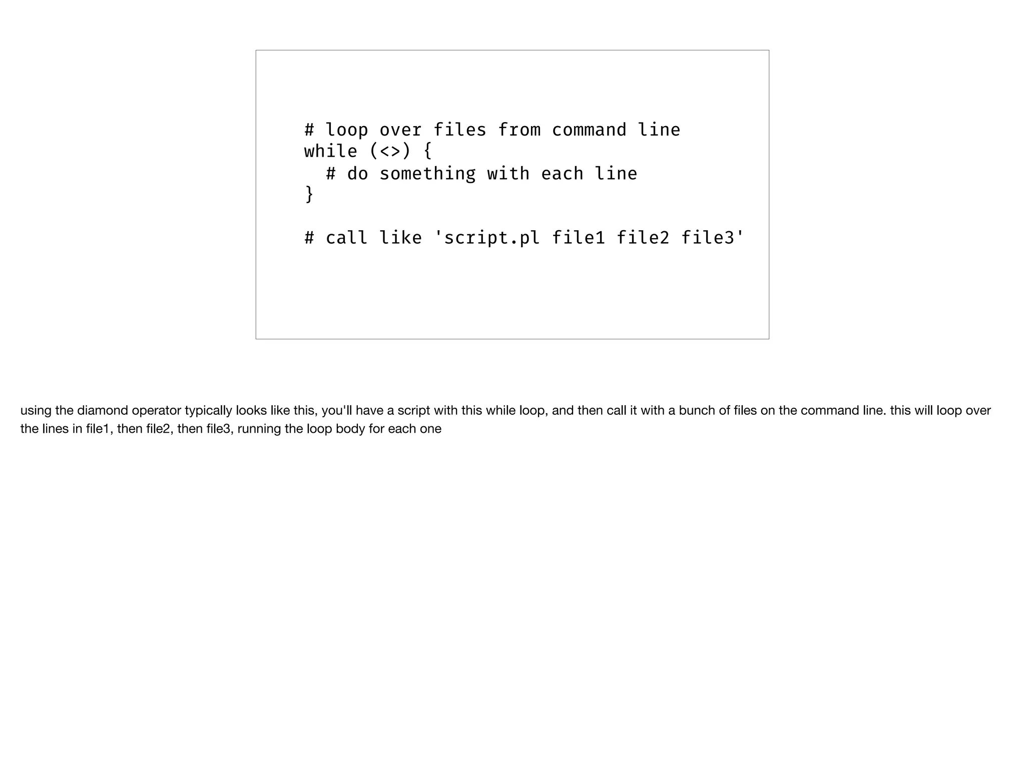 # loop over files from command line
while (<>) {
# do something with each line
}
# call like 'script.pl file1 file2 file3'
using the diamond operator typically looks like this, you'll have a script with this while loop, and then call it with a bunch of ﬁles on the command line. this will loop over
the lines in ﬁle1, then ﬁle2, then ﬁle3, running the loop body for each one
 