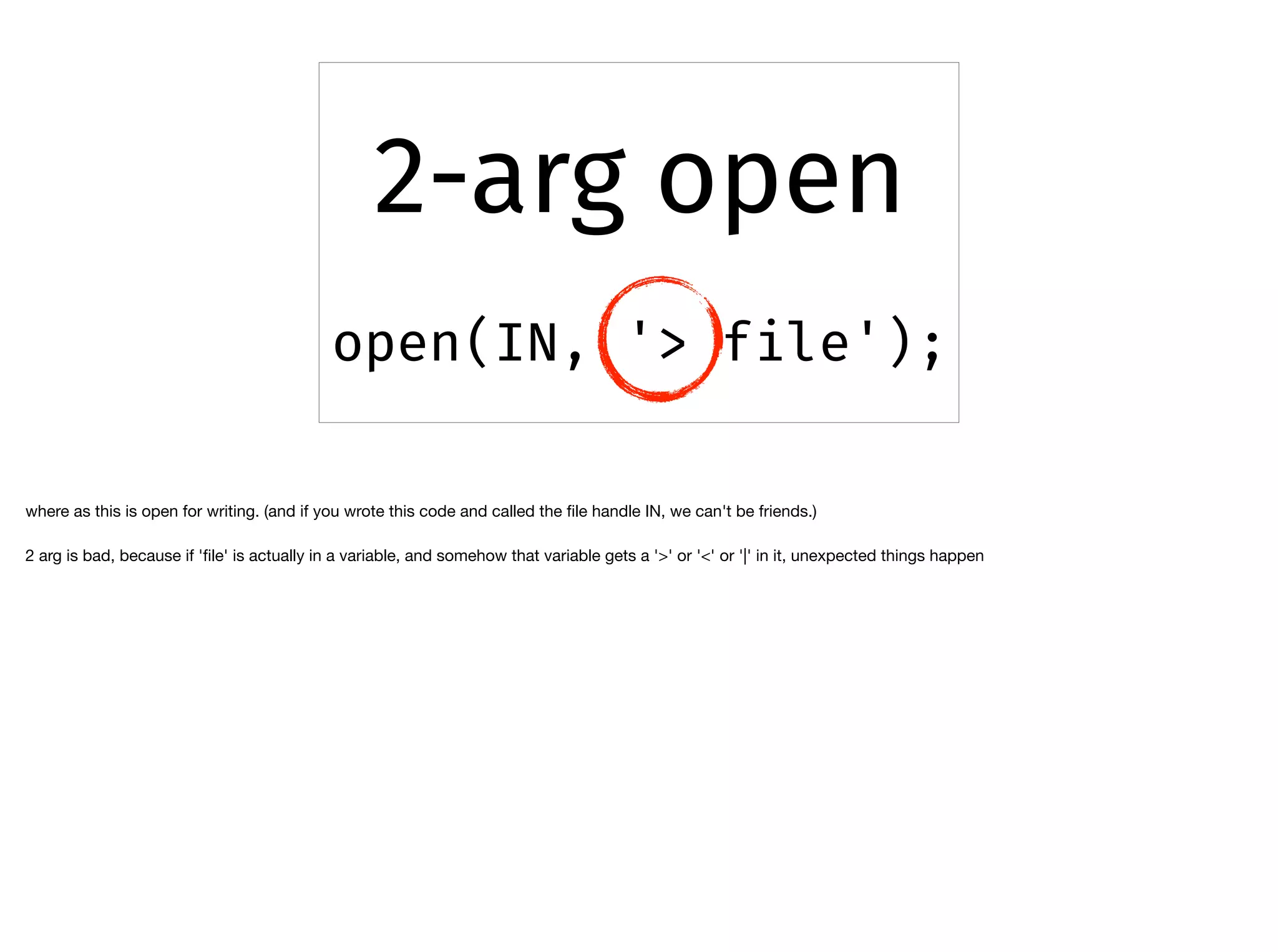 2-arg open
open(IN, '> file');
where as this is open for writing. (and if you wrote this code and called the ﬁle handle IN, we can't be friends.)

2 arg is bad, because if 'ﬁle' is actually in a variable, and somehow that variable gets a '>' or '<' or '|' in it, unexpected things happen
 