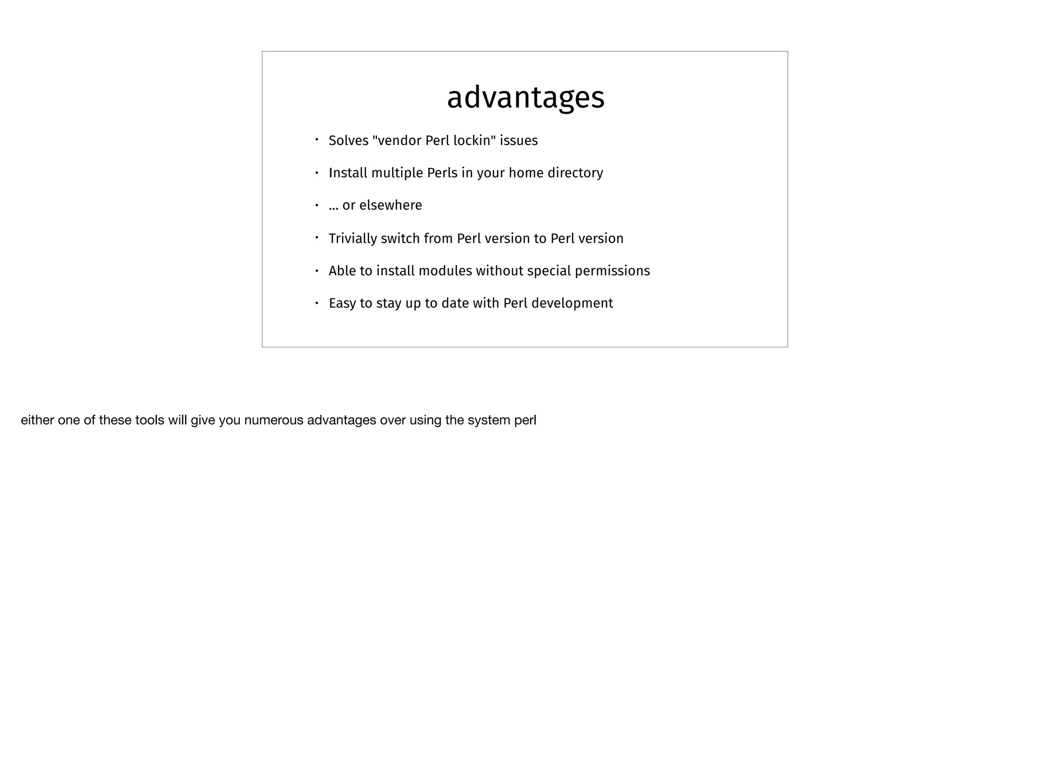 advantages
• Solves "vendor Perl lockin" issues
• Install multiple Perls in your home directory
• ... or elsewhere
• Trivially switch from Perl version to Perl version
• Able to install modules without special permissions
• Easy to stay up to date with Perl development
either one of these tools will give you numerous advantages over using the system perl
 