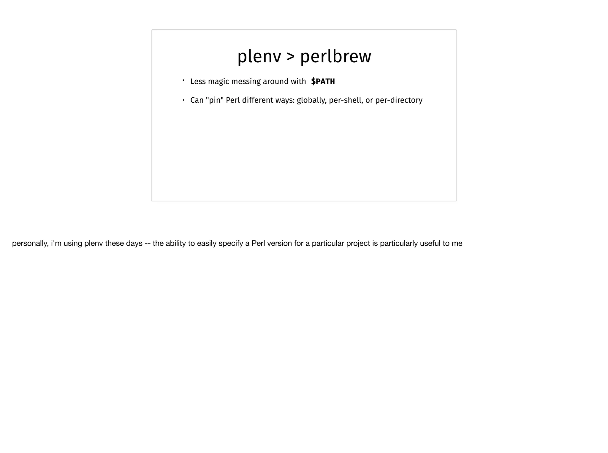 plenv > perlbrew
• Less magic messing around with $PATH
• Can "pin" Perl different ways: globally, per-shell, or per-directory
personally, i'm using plenv these days -- the ability to easily specify a Perl version for a particular project is particularly useful to me
 