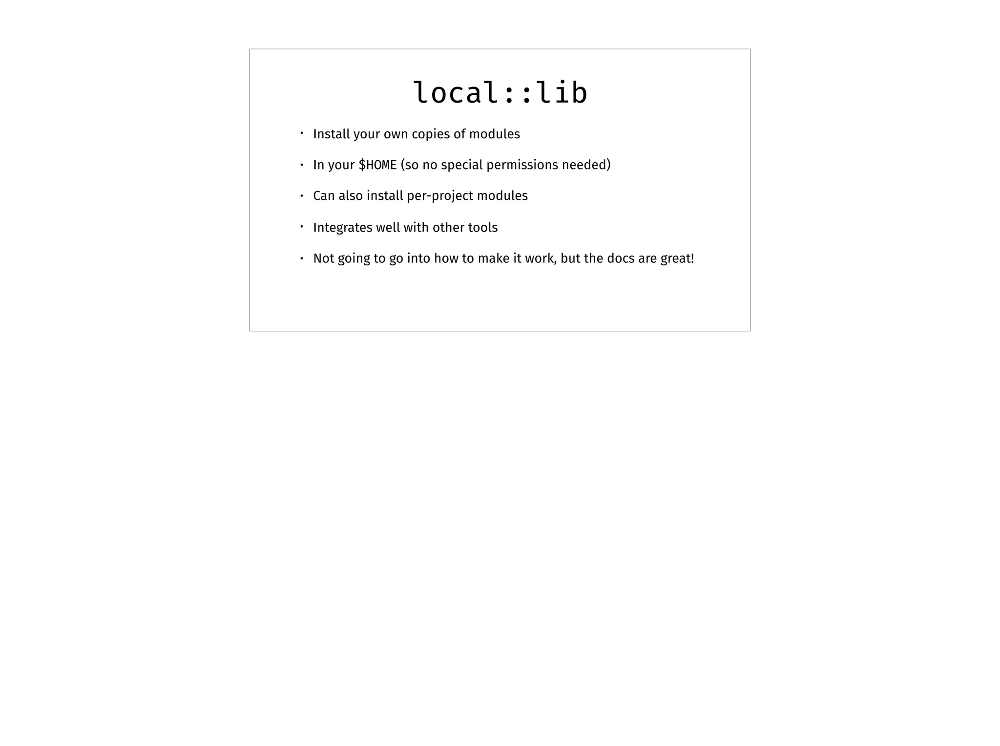local::lib
• Install your own copies of modules
• In your $HOME (so no special permissions needed)
• Can also install per-project modules
• Integrates well with other tools
• Not going to go into how to make it work, but the docs are great!
 