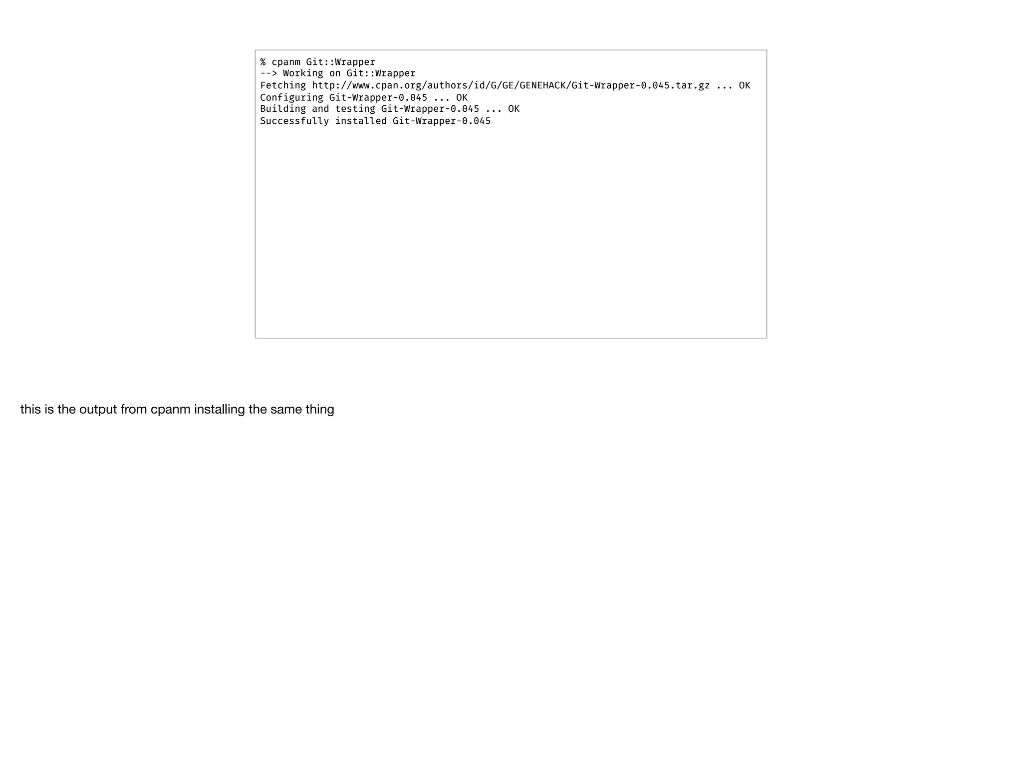 % cpanm Git::Wrapper
--> Working on Git::Wrapper
Fetching http://www.cpan.org/authors/id/G/GE/GENEHACK/Git-Wrapper-0.045.tar.gz ... OK
Configuring Git-Wrapper-0.045 ... OK
Building and testing Git-Wrapper-0.045 ... OK
Successfully installed Git-Wrapper-0.045
this is the output from cpanm installing the same thing
 