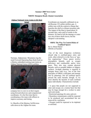 Summer 2009 News Letter<br />For<br />NROTC Hampton Roads Alumni Association<br />Afghan National Army trains to hit their target<br />Nuristan, Afghanistan- Mountains ring the small Forward Operating Base Kala Gush as a Marine embedded training team trains an Afghan National Army (ANA) artillery company how to zero in on their targets using forward observers and computerized coordinates. It is the first time they're coordinating a fire team with officers to improve accuracy and timing.190503587115Lt. Murello of the Marines 3rd Division calls down to the Afghan fire team.Coordinates are manually calibrated on an old Russian 122 caliber artillery gun. A soldier runs with the explosive charge that launches the shell at a distant mountain side. The impact of the blast is heard about 10 seconds later, and a puff of smoke in the distance. It's hard to tell the damage or crater size one of these shells leaves, but the shrapnel is devastating.<br />ORM: The Way To Control Risks of Confined Spaces<br />By Lt. Brian Daniel<br />SWOS LS Norfolk<br /> One of the most dangerous evolutions aboard ship is confined-space entry and work, often referred to in the Navy as “gas-free engineering.” These spaces involve atmospheric hazards, such as oxygen deficiency and combustible and/or toxic gases. They also may contain physical hazards, such as unstable ladders or slippery surfaces. In-depth planning is required to mitigate those risks (e.g., one of the four principles of ORM is anticipate and manage risk by planning). Not all confined spaces present the same hazards, though, so we must identify the hazards of each confined space individually. Characteristics include:<br />• A space that people are not supposed to enter and occupy on a routine basis but that may be large enough for a worker to enter and work inside.<br />• Restricted openings for entry and exit.<br />• Hazardous contaminants could be expected to be produced and accumulated but not removed by ventilation.<br />• Oxygen could be expected to be depleted or enriched.  <br />All hands must understand the hazards. The gasfree engineer (GFE) is responsible for ensuring they get adequate training when they report aboard and at least annually thereafter. <br />Examples of confined spaces aboard Navy ships are double bottoms, tanks and voids, ventilation and exhaust ducts, sonar domes, underwater log trunks, pipelines, and condensers. Each of these spaces can have very different hazards. Atmospheric hazards can be generated by products (the cargo itself, such as DFM, MOGAS or JP-5), work (such as spray painting, welding, or using cleaning solvents), and reactivity (the formation of hydrogen sulfide through decomposition of organic material, as in AFFF and sewage systems). <br />Whether it’s a Sailor opening a CHT tank to fix a faulty level sensor, an InSurv member entering fuel or ballast tanks for periodic material inspections, or a civilian contractor assessing a fuel tank for cleaning, the space first must be examined thoroughly and cleared “safe for personnel” or “safe for entry.” The only people who can make these declarations are qualified afloat GFEs, naval maritime facility (Navy GFEs), and certified marine chemists (MCs). Specific procedural guidance for each of these individuals is provided in NSTM 074, Vol. 3 (Gas-Free Engineering); NavSea S6470-AA-SAF-010 (Naval Maritime Confined-Space Safety Program), and 29 CFR 1915 (Occupational Safety and Health Standards for Shipyard Employment), respectively. <br />To identify the hazards, the GFE must understand and use these references and other resources, such as DC plates, the ship’s DC book, previous entry certificates, and various NSTMs. Other extremely underutilized tools at the GFE’s disposal are<br />professionals, such as the Navy GFE and MCs. They have advanced chemistry or similar degrees, plus years of confined-space experience that afloat GFEs lack. <br />Here are some of the most common shipboard atmospheric hazards involving confined spaces:<br />• Oxygen deficiency (from being sealed off without ventilation while rust forms and consumes the oxygen)<br />• Hydrogen sulfide and methane (sewage systems and other organic-decay-related spaces, such as ballast tanks)<br />• Hydrocarbons (fuel tanks)<br />• Carbon monoxide Assessing the hazards requires the GFE to determine these properties of each hazard:<br />• Permissible exposure limits (PELs) or threshold limit values (TLVs)<br />• National Institute for Occupational Safety and Health (NIOSH) immediately dangerous to life or health (IDLH) levels<br />• Physical description (color and odor)<br />• Flammable range<br />• Flash point<br />• Routes of entry (inhalation, ingestion or absorption)<br />• Symptoms of exposure<br />• Vapor density<br />This information can be obtained from a material safety data sheet (MSDS), the NIOSH Pocket Guide to Chemical Hazards, or the online Occupational Safety and Health Administration (OSHA)/Environmental Protection Agency (EPA) occupational chemical database (http:www.osha.gov/web/dep/chemicaldata). When making risk decisions, the GFE must consider these three remaining principles of ORM:<br />• Accept risk when benefits outweigh the cost.<br />• Accept no unnecessary risk.<br />• Make risk decisions at the right level.<br />When applying these principles, one must question the job’s priority level, the appropriate personnel to perform the work (which will determine the GFE personnel who should perform space testing and certification procedures), the ability to apply personal protective measures (respiratory protection, portable ventilation, etc.) to mitigate the risks, and should be wearing tinted lenses.—Ed. the nature of the space (to determine the appropriate level, such as the commanding officer for IDLH spaces or for hot work adjacent to magazines). Then one must categorize the work according to its severity code and mishap probability to determine the overall risk assessment code (RAC). <br />The next step in the process is to identify and implement controls. These measures include checksheets like those provided in NSTM 074, Vol. 3. Also<br />included are the following:<br />• Approved and calibrated atmospheric testing equipment<br />• Respiratory protection (either air-purifying or supplied) and other PPE (goggles, face shields, rubber boots and gloves, barrier creams, safety harnesses, etc.)<br />• Ventilation (general, dilution, or local exhaust ventilation)<br />• Safety observers located outside the confined space with adequate communications with workers<br />• Trained emergency rescue teams on standby at a designated rescue-control point (note: NSTM 074, Vol.3, requires the GFE to hold training for GFE personnel in confined-space  emergency-rescue procedures at least semiannually)<br />• Qualified fire watches with appropriate fireextinguishing agents and eye protection<br />• Explosion-proof and intrinsically safe lighting <br />Using these control measures should mitigate the risks to a more acceptable level, thereby decreasing the mishap probability and the RAC.<br />Finally, after briefing all involved personnel on hazards and applying control measures, GFE personnel must test the space. They first must sample the atmosphere from outside the space (commonly known as a “drop test”), then by entering the space to conduct a combined atmospheric/visual inspection. They must determine if it is “safe for personnel” or “safe for<br />entry,” and if applicable, “safe for hot work.” Further ventilation and retesting of the space may be required until the criteria for these categories can be met (adequate oxygen and reduced combustible and toxicgas levels). At no time should any entry be permitted until the space can be thoroughly tested, certified and posted as “safe for personnel” or “safe for entry.” <br />Once en try is permitted, the GFE must ensure the evolution is supervised. Safety observers must vigilantly monitor the workers’ air supply (if the supplied air respirator, or SAR, or self-contained breathing apparatus, or SCBA is used). The safety observers also communicate regularly with the workers to monitor them for signs of distress or possible exposure to the toxic hazards, such as unresponsiveness, disorientation, slurred speech, or panicked interaction. <br />GFE personnel also must supervise by periodically or continuously retesting the atmosphere to ensure that any hazards created by the work are being removed sufficiently by ventilation. Another part of the supervision step is continuous reassessment of existing conditions, potential hazards, and evaluation of the effectiveness of the implemented controls. <br />The GFE further must ensure that all gas-free engineering personnel maintain their proficiency in applying these concepts by active involvement in the program throughout the year. Gas-free engineering personnel must issue at least 10 certificates each year, or five under direct supervision of a qualified GFE, or if these requirements cannot be met, by passing a written/oral exam and a practical test. <br />Don’t let these skills atrophy—stay involved, and practice your rescue procedures. Maintain your equipment, using technical manuals, maintenance requirement cards, and afloat selfassessment checksheets. Stay current on policies and requirements, including damage-control readiness advisories (DCRAs) and in-service engineering activity (ISEA) advisories.<br />320040043815Officer Candidates School 2009<br />19050-1905<br />First increment of the 2009 summer session of Officer Candidates School (OCS) kicked off in late May. During this six week cycle, Marines and Midshipmen from HRNROTC will be challenged physically, mentally, and even morally during many evaluations the school has to offer. It is just another step to becoming an elite officer of a fine fighting force. quot;
The mission of Officer Candidates School is to educate, train, evaluate, & screen officer candidates to ensure they possess the moral, intellectual, & physical qualities for commissioning, & the leadership potential to serve successfully as company grade officers in the Operating Forcesquot;
 - (www.ocs.usmc.mil)Pictured is Candidate Jeremy Eshleman of Mike <br />Commander Mantz<br />CDR Mantz is a native of Hampton Roads, VA. He received his commission in 1990 from the Naval Reserve Officer Training Corps (NROTC) Virginia Military Institute (VMI) in Lexington, VA. He was designated a Naval Aviator in 1992 and subsequently completed training in 1993 at HC-3, the CH-46D “Sea Knight” helicopter Fleet Replacement Squadron (FRS). <br />CDR Mantz reported to his first assignment at HELSUPPRON SIX in Norfolk, VA (1993-1996) where he deployed to the Mediterranean and Adriatic Seas, Horn of Africa, and Arabian Gulf in support of Operations RESTORE HOPE, PROVIDE PROMISE, and DENY FLIGHT onboard USS GUAM (LPH 9) and USS BUTTE (AE-27). <br />In August 1996, CDR Mantz reported to NROTC Unit VMI as the Senior Naval Instructor. During this time he earned a Mid-Career Certificate at the Woodrow Wilson School of Government and Foreign Affairs, University of Virginia. In January 1999, he reported to USS CONSTELLATION (CV 64) as Training Officer where he deployed to the Western Pacific and Arabian Gulf regions. While assigned, CDR Mantz was qualified as Officer of the Deck (Underway) and as an Afloat Training Specialist. <br />In August 2001, he reported to HC-6 for his Department Head tour, serving as Training Officer and Operations Officer. Additionally, he was Officer-in-Charge Detachment SEVEN for extended deployment onboard USS NASSAU (LHA-4) to the Adriatic Sea, Horn of Africa, and Arabian Gulf in support of Operations DYNAMIC RESPONSE (Kosovo Forces), ENDURING FREEDOM, and IRAQI FREEDOM. <br />Upon completion of his Department Head tour, CDR Mantz transferred to HSC-3, the MH-60S FRS, in November 2003 where he served as Training Officer and Executive Officer. In November 2004 he was assigned to United States Central Command working in the J3-Force Protection Division as the Risk Assessments Branch Officer and Maritime Antiterrorism/Force Protection Officer. While in Tampa, FL, he completed Joint Professional Military Education (JPME I) from the Naval War College distance learning program and JPME II from the Joint Forces Staff College, Norfolk, VA. <br />Colonel McCarthy<br />     <br />Colonel McCarthy was commissioned in 1986, via the Hampton Roads NROTC program upon graduating from Old Dominion University in Norfolk, Virginia. He attended the Field Artillery Officer’s Basic Course following The Basic School and was assigned to Delta Battery, 2d Battalion, 10th Marines for his first Fleet tour of duty. While with the Delta “Wrecking Crew” he served in the typical lieutenant billets of Forward Observer, Liaison Officer, Guns Platoon Commander, and Battery Executive Officer.<br /> From 1990-1993, Colonel McCarthy served as the Deputy Security Officer of Naval Air Station Sigonella, Sicily. Following that arduous tour, he was assigned to the 22d MEU as the Fire Support Officer for two MEU (SOC) deployments. Colonel McCarthy left the MEU in April 1995, to attend the Field Artillery Officer’s Advanced Course at Ft. Sill, Oklahoma.<br />Upon completion of the Advanced Course, he returned to Camp Lejeune and was assigned to 3d Battalion, 10th Marines as the Artillery Liaison Officer to 8th Marine Regiment. During this period he deployed with Special Purpose MAGTF Liberia as the S-3A. In 1996, Colonel McCarthy crossed “N” Street to command HQ Battery, 10th Marine Regiment for one year. He then returned to 3d Battalion as the Operations Officer following his year in command.<br /> In 1998, Colonel McCarthy attended the Marine Corps Command and Staff College in Quantico, Virginia and earned a Masters in Military Science during his course of studies. LtCol McCarthy was then assigned to Special Operations Command Central, Plans and Policy section (J-5) from 1999-2002. During this period, he developed Humanitarian Assistance Plans for United States Central Command, and deployed to Qatar with the SOCCENT Headquarters during Operation ENDURING FREEDOM.<br />Colonel McCarthy returned to 2d Marine Division in the summer of 2002 as the 10th Marine Regiment Operations Officer. He then served as the Regimental Executive Officer until June of 2005. In July 2005, he was assigned to the Division G-3 and deployed to Iraq as the Division Current Operations Officer.<br /> Colonel McCarthy’s personal awards include the Bronze Star, the Defense Meritorious Service Medal, and the Meritorious Service Medal.<br />Army 10k Run – Washington DC<br /> Today, on a sunny and crisp fall morning every runner dreams about, ten members of our unit were among the 21,289 finishers of the 25th Anniversary Army Ten Miler in our nation's capital.  Starting at the Pentagon, we ran across the Potomac to D.C., past the Lincoln Memorial, the Washington Monument, the Smithsonian Museums, and the United States Capitol before finally finishing back at the Pentagon.  <br /> After the team times were calculated, our ROTC team finished in 10th place out of 57 ROTC teams from across the nation, and 75th out of 502 teams overall.  Leading the charge was MIDN Will Spencer, who clocked a blazing time of 1:01:18, good for 210th place overall.  Coming in just a few minutes behind were MIDN Joe Harris (1:05:10, 448th), MIDN David McCullough (1:16:43, 2400), and MIDN Karen Widman (1:23:43, 4873).  This represents our battalion's best finish in this category. <br /> Along with our ROTC team, we also fielded an Active Duty team for the first time.  This team was paced by OC Emmanuel Richardson, who clocked an impressive 1:11:09, coming in 1176th place overall.  Rounding out the rest of the team were OC Klevin Stover (1:18:46, 3035), OC Anthony Gontarz (1:21:38, 4009), Ssgt. Geoff Lancaster (1:23:53, 4873), Sgt. Shawn Alexander (1:26:04, 5776) and OC Dan McGourty (1:30:02, 7695).  Our Active Duty team finished a respectable 28th of 38 Active Duty teams, and 310th overall.  <br />OLD DOMINION UNIVERSITY<br />ODU Listed Among Top 15 Percent of Military Friendly Schools for 2010<br />Old Dominion University has been included in a nationwide ranking of the top 15 percent of military-friendly universities, colleges and trade schools by G.I. Jobs Magazine.<br />The magazine created the list to offer guidance to military veterans on which schools are doing the most to accommodate their needs.<br />quot;
This list is especially important now because the recently enacted Post-9/11 GI Bill has given veterans virtually unlimited financial means to go to school,quot;
 said Rich McCormack, G.I. Jobs publisher. quot;
Veterans can now enroll in any school, provided they're academically qualified.<br />Criteria for making the Military Friendly Schools list included efforts to recruit and retain military and veteran students, results in recruiting military and veteran students and academic accreditations.<br />Schools on the list also offer additional benefits to student veterans such as on-campus veterans programs, credit for service, military spouse programs and more.<br />The list was compiled after G.I. Jobs polled more than 7,000 schools nationwide. Methodology, criteria and weighting for the list were developed with the assistance of an Academic Advisory Committee (AAC) consisting of educators and administrators from Carnegie Mellon University, the University of Toledo, Duquesne University, Coastline Community College and Lincoln Technical Institute.<br />G.I. Jobs is published by Victory Media, a veteran-owned business headquartered in Pittsburgh. The company also publishes The Guide to Military Friendly Schools, Military Spouse and Vetrepreneur magazines and annually rates the nation's quot;
Military Friendly Employers,quot;
 quot;
Military Spouse Friendly Employersquot;
 and quot;
Best Corporations for Veteran-Owned Businesses.quot;
<br />The 2010 Military Friendly Schools list can be found at www.militaryfriendlyschools.com/mfspr.<br />ODU WINS SECOND HOME GAME VICTORY AGAINST VIRGINIA UNION<br />Redshirt sophomore Thomas DeMarco (Palm Desert, CA) ran the ball into the Monarch end zone three times along with throwing for 198 yards and two touchdowns to help lead Old Dominion football to its second win of the season, a 49-17 victory over Virginia Union.<br />The Monarchs, who improve to 2-0 on the season, raced out to a 14-0 first quarter lead with DeMarco running in each of the scores.<br />On the third play of the game and less than a minute after the opening whistle, Virginia Union quarterback Noel Alexander fumbled the ball after being sacked eight yards behind the line of scrimmage. Junior A.T. Aoelua (Pago, Pago, American Samoa) picked up the ball on the Panthers' 26-yard line to begin ODU's first scoring drive.<br />Six plays later, the Monarchs were in the end zone. DeMarco capped a six-play drive on third and goal with two-yard rush for the quick 7-0 ODU lead.<br />Then on the kickoff, ODU pulled off the onside kick and regained possession leading to another Monarch touchdown. Working their way from the ODU 44-yard line, the Monarchs found themselves scoring another touchdown and going up 14-0 with 9:11 remaining in the opening quarter.<br />Starting the second quarter, DeMarco captured his first touchdown from the air. Mere seconds in, DeMarco connected with Dorian Jackson (Colonial Heights, VA) for 14-yard pass for the 21-0 lead.<br />The ensuing play, however, saw Virginia Union light up the scoreboard. Cheston Hickman had a 39-yard pass to Queen Wesley to get inside the red zone and two plays later Alexandre Stevens had a three-yard run to make it 21-7.<br />Then on the following Monarch possession, redshirt freshman Bobby Cooper Davidsonville, MD) had his pass intercepted by the Panthers' Zach Hope and returned 22 yards to the ODU five. The defense held as T.J. Cowart (Va. Beach, VA) and Craig Wilkins (Washington, D.C.) helped keep Virginia Union to only one yard on the next two plays A Cheston Hickman incomplete pass forced the Panthers to kick a field goal as they trailed 21-10 at the 10:33 mark.<br />Wilkins had another huge play for the Monarchs midway through the second half. The freshman captain caught a Hickman pass for a 32-yard return getting the Monarchs to the Panther third-yard line. DeMarco then tossed the ball into the end zone looking at Michael E. Williams (Manassas, VA) for the reception. Williams reached up for the ball and tipped it with his hands, but junior tight end Matt Carrillo (La Miranda, CA) was able grab a hold of the ball and keep control for ODU's fourth touchdown of the night.<br />ODU made it 35-10 heading into the half. After DeMarco hit Jackson twice for a total of 39-yards, running back Mario Crawford (Detroit, MI) took off for a 41-yard dash for the first of his two touchdowns in the game.<br />DeMarco scored the Monarchs' lone touchdown of the third quarter with his third rushing tally as he crossed the line with his back pushing against a pile of Panther defenders. Virginia Union countered on the next drive going 69-yards down field on the drive, including an 11-yard pass to Jos Jean-Pierre for the Panther score.<br />Ahead, 42-17 entering the final quarter, the Monarchs kept the Panthers off the scoreboard and added in their seventh and final touchdown of the night. Cooper helped the Monarchs get into Panther territory with a 36-yard pass to Carlos Davis (Ft. Washington, MD). As the Monarchs inched closer and closer, running back Mario Crawford (Detroit, MI) finished out the drive scoring on fourth and goal.<br />Crawford finished the night 71 yards on 10 carries, while in the air Reid Evans (Hampton, VA) made five catches for 57 yards. Jackson recorded 79 yards worth of receptions on four catches.<br />Defensively, Wilkins finished the game with 10 tackles, including a nine-yard sack, along with a pair of pass break-ups and his 32-yard interception. Right behind Wilkins on the stat sheet was Mychael McJunkins (Kansas City, KS) with eight stops, including five solo tackles.<br />The Monarchs return to action next Saturday. Old Dominion faces its first road test at Jacksonville on September 19th. Kick-off is slated for 1:00 p.m.<br />MONARCH MOMENTS:<br />Virginia Union, which was fresh off a 45-0 blanking off Central State and gave up only 19 points to East Stroudsburg, gave up the most points since 2007.<br />Virginia Union entered Saturday's contest having averaged 156 yards on the ground. Tonight the Monarchs limited the Panthers to just 66 yards. <br />Punter Jonathan Plisco, who entered tonight's game with a nation-leading 51.25 yards per kick, averaged 41.3 tonight. All three of his punts, including his long of 52, went inside the Virginia Union 20. <br />Kicker Drew Hareza went 7-for-7 on all his PAT attempts. He did however miss his lone field goal attempt, a 42-yarder. <br />The Monarch defense had six tackles for loss, pushing back Virginia Union for a total of 33 yards.<br />Monarch Football Makes Victorious Return After 69-Year Absence<br />19050-3810<br />Excitement over Old Dominion University football reached a fever pitch in the weeks leading up to the first home game on Sept. 5. Saturday's game was ODU's first since 1940. But the 69-year wait proved to be well worth it when the Monarchs beat the Division II Chowan University Hawks, 36-21.<br />Drew Hareza kicked five field goals and Jamar Parham ran for two touchdowns to lead ODU in scoring. Parham carried 13 times for 105 yards and scored on runs of 1 and 43 yards for the Football Championship Subdivision Monarchs, who will join the Colonial Athletic Association in 2011.<br />Chowan's quarterback, C.J. Westler, was 27 of 48 for 293 yards and threw one touchdown. He also had a 1-yard touchdown run.<br />Hareza was 5 of 7 on field goal attempts, including a 48-yarder on the final play before halftime that was set up by a Devon Simmons' interception on the previous play. Simmons also recovered a fumble.<br />ODU's 6-6 Edmon McClam blocked all three Chowan point-after attempts.<br />The determination of the ODU players was matched by the enthusiasm of the fans who had come to witness the rebirth of Monarch football.<br />Blue-and-white clad supporters chanted quot;
ODU! ODU!quot;
 as the team made its inaugural Monarch March through the campus on the way to Foreman Field at S.B. Ballard Stadium.<br />Peering over the third-floor railing of the parking garage next to the renovated 74-year-old stadium before the game, Charlie Hackworth marveled at the scene - parking lots crammed with tailgaters, students tossing footballs and the Monarch mascot, Big Blue, distributing hugs and posing for pictures with youngsters.<br />quot;
Two hours from kickoff and the place is packed,quot;
 said Hackworth, 68. quot;
You can't ask for anything better than this.quot;
<br />Johnny Brown, who played football from 1937-39 for the Norfolk Division, ODU's predecessor institution, was so ready for the return of Monarch football that coach Bobby Wilder said earlier in the week the 90-year-old former tailback and safety probably would like to suit up and play. Brown said his teammates from the 1939 Norfolk Division squad quot;
traded leather helmets for steel helmetsquot;
 to fight in World War II, and a lack of players doomed the football program.<br />But as they pursued their later careers - Brown was a high school football coach and principal - they longed for a football revival at their old school.<br />quot;
We were concerned for years, 'Why don't they have football?' Football goes with college, and college goes with football,quot;
 said Brown. quot;
I'm very happy they started it back up.quot;
<br />ODU hosts Virginia Union at 6 p.m. Saturday, Sept. 12, for its second game of the season.<br />Alumni Honors Dinner<br />Event Information<br />Date: Thursday, November 05, 2009Start Time: 6:00 p.m.Location: Norfolk Waterside Marriott   235 East Main Street   Norfolk, VAEvent Phone: 757.683.3421Event Sponsor: Sponsorship opportunities available. Contact Karen Cooke, 757.683.3421, for more information<br />Description<br />Old Dominion University Alumni Association invites you to join us as we honor our distinguished alumni and community service leaders. Rocky Bleier will highlight the dinner as our guest speaker. Bleier is a Vietnam veteran, as well as a four-time NFL Super Bowl champion with the Pittsburgh Steelers.Proceeds will go to the ODU Alumni Association Adam Thoroughgood Scholars Endowment.Cocktail Attire2009 AWARD RECIPIENTSOUTSTANDING ACHIEVEMENT AWARDAlton “Jay” Harris ’87 Anchor, ESPN SportscenterALUMNI SERVICE AWARDPeter G. Decker, Jr. ’56 Senior Partner, Decker, Cardon, Thomas, Weintraub & Neskis, P.C.Jason Redman, LT (USN) ’04 Naval Officer, U.S. Navy; Founder, “Wounded Wear”HONORARY ALUMNI AWARDBenjamin BaileyHost, Discovery Channel’s Cash CabJean SiebertPresident/Owner, Siebert RealtyDISTINGUISHED ALUMNI AWARDRenee Warren ’87 Co-President, Noelle-Elaine Media, Inc.Luke Hillier ’94 Founder/CEO, ADS Inc. and Mythics Inc.Jody Gidley ’94 Senior Vice President of Mid-Atlantic Operations /President, AGL ResourcesMarcia Bartusiak ’79 Science writer and author, Visiting Professor in the Graduate Program in Science Writing, Massachusetts Institute of Technology (MIT)David Twardzik ’72 Assistant General Manager, Orlando Magic<br />NORFOLK STATE UNIVERSITY<br />Homecoming 2009<br />October 29-November 1<br /> <br />Theme: Soaring with Spartan Spirit <br />Click here for the NSUAA Printable Homecoming schedule of events<br /> <br />Click here for NSUAA Homecoming Souvenir Journal Information<br />If you have any questions, comments, or ideas about Homecoming 2009, please email us at alumnirelations@nsu.edu. <br />Tentative Schedule of Events<br /> <br />Thursday, October 29<br />Crowning of Ms. Alumni<br />University Archives <br />Lyman Beecher Brooks Library <br />7:00PM<br />Free Admission <br />Friday, October 30<br /> <br />Annual Alumni Golf Tournament<br />Riverfront Golf Course<br />5200 River Club Drive<br />Suffolk, Virginia<br />Entry Deadline: October 16, 2009<br />8:30 a.m. <br />Norfolk State University Homecoming Pep Rally<br />12:00PM<br />Campus Green<br />Greeks, Jazz and Wine on the Yard<br />Scott-Dozier Ballroom <br />1:30 p.m. – 3:30 p.m. Free <br />·Skee-Phi Alumni Mixer<br />Unos' Chicago Grill<br />5900 Virginia Beach Blvd  Virginia Beach, VA  4:00 p.m. – 6:00 p.m. <br /> Alumni Author book talk featuring Curtis Bunn<br />The Norfolk Waterside Marriott<br />5:00PM to 6:30Pm <br />Homecoming Meet & Greet<br />The Norfolk Waterside Marriott<br />8:00PM-12:00AM<br />Free Admission for Association Members<br />Donation for Non-Members of the NSUAA<br />Activities to include: Cards and Games, Slide Show and APOLLO NIGHT TALENT SHOW<br /> <br /> Saturday, October 31, 2009 <br />Norfolk State University Homecoming parade<br />Time: TBD<br />Norfolk State Spartans vs. Howard Bison<br />1:00 p.m.<br />School of Social Work Alumni Reception <br /> 11:30 a.m. -1:30 p.m. <br />Brown Hall<br />Mass Communications Alumni Reception<br />4:30 p.m. – 6:30 p.m. <br />Hugo Madison Hall<br /> <br />Homecoming Celebration Dance<br />9:00 P.M. - 1:00 A.M. <br />The Norfolk Waterside Marriott<br />Two dances for the price of one $35<br />Featuring D.J. Bobby Rascoe & D.J. Big Dose <br /> <br />Sunday, November 1, 2009<br /> <br />Worship Service<br />The Norfolk Waterside Marriott<br />Guest speaker: Pastor Keith Jones of Shiloh Baptist Church<br />8:30AM <br />Free Admission & Breakfast Buffet following service: $12.00 plus tax<br /> <br /> The Norfolk State University Alumni Association Host Hotel<br />The Norfolk Waterside Marriott<br />235 E Main Street<br />Norfolk, Virginia 23510<br />757-627-4200<br />Room Rate: <br />$109.00 per night, plus tax<br />Parking: <br />1. $24.00 Valet Parking<br />2. $12.00 Overnight-unlimited access in/out of garage<br />3. $1.00 per hour<br />4. $3.00 between 6pm-9pm<br />5. $5.00 between 9pm-3am<br /> <br />Deadline for hotel reservation: October 9, 2009<br />Reservation code: NSU Homecoming <br />Spartans Break Into HBCU Polls<br />NORFOLK, Va. – Norfolk State broke into the Sheridan Broadcast Network black college football poll at No. 10, and entered the Heritage Sports Radio Network (HSRN) HBCU Division I poll at No. 8 following its 40-14 win over Bethune-Cookman on Saturday.<br />The SBN poll features Division I and II HBCUs.<br />Following are this week’s polls, with first-place votes in parentheses:<br />HSRN HBCU Division I Poll<br />1. South Carolina State (14)<br />2. Florida A&M (3)<br />3. Grambling State<br />4. Prairie View A&M<br />5. Southern<br />6. Alabama A&M<br />7. Morgan State<br />8. Norfolk State<br />9. Hampton<br />10. Delaware State<br />SBN Black College Poll<br />1. South Carolina State (22)<br />2. Florida A&M (8)<br />3. Grambling State <br />4. Prairie View A&M  <br />5. Southern  <br />6. Alabama A&M <br />7. Albany State <br />8. Tuskegee <br />9. Shaw <br />10. Norfolk State <br />Hampton University<br />HAMPTON, Va. – The Pirates of Hampton University (2-2, 1-1 MEAC) could not get anything moving offensively or defensively Saturday night, as the Hornets of Delaware State (1-2, 1-1 MEAC) recorded their first conference win of the season, 21-6 at Armstrong Stadium. <br /> <br />The Hornets scored three touchdowns on the night and each one came after a Hampton miscue. DSU scored two touchdowns after missed field goals of 38 and 33 yards and then the final touchdown after an interception late in to fourth quarter. <br /> <br />The Pirates looked like a totally different team from the one that played North Carolina A&T a week ago, as they committed three key turnovers. One of those turnovers became into a Hornets touchdown. Despite the turnovers, the Pirates were still able to gain 390 yards of total offense, with 235 of those yards coming on the ground. The Pirates defense was able to hold DSU to just 277 yards of total offense on the night. <br /> <br />The Hornets got on the board first when quarterback Anthony Glaud capped off a 15-play, 80-yard drive with a 13-yard touchdown run to put Delaware State up 7-0 early in the second quarter. The Hornets would then score once more after the Pirates missed a 33-yard field goal. DSU turned that into a 12-play, 72-yard touchdown drive, which took the game into the half with the score 14-0 in favor of the Hornets. <br /> <br />Hampton would finally see the end zone when Herbert Bynes connected with Isaiah Thomas on a 52-yard touchdown late in the third quarter for the Pirates’ first score of the game. <br /> <br />The Hornets defense would get the final touchdown of the night with Olusrgun Ayanbiola took an interception 13 yards to seal the deal for the Hornets with 1:10 remaining in the contest. <br /> <br />On the night, the Pirates were led by senior running back LaMarcus Coker, who finished the night with 135 yards rushing to record his third consecutive game with over 100 yards rushing. Bynes finished the night with just 155 yards passing with one touchdown. Defensively, Kenrick Ellis led the way along with Charles Young and Jacobi Fenner, who all had nine tackles on the night for Hampton. <br /> <br />DSU was led by Tahree McQueen, who had 102 yards rushing and Glaud, who finished the night with 150 yards passing. <br /> The Pirates will be off next week before they are back at home against the Bison of Howard University on October 10. Game time is set for 6 p.m. For more information on Hampton University football, please call the Office of Sports Information at (757) 727-5711, or visit the official Pirates website at www.hamptonpirates.com.<br />PERSONALS<br />Class of 97:  Rob Vadnais;  Aloha from Pearl Harbor.  I just got back from Afghanistan, where I was the CO for the Afghan Border Police along the Afghanistan-Pakistan border.  I was awarded a Bronze Star Medal for my tour in Gardez, Afghanistan.  I know you look for information for the Alumni newsletter, so I want to pass along that I am back.  I will be Officer recruiting in Honolulu for a few months, then I will be the Personnel Distribution Officer at COMPACFLT.  My recruiting CO is CDR Jimmie Miller, Naval Recruiting Discrict Los Angeles.  He was my recruiter at ODU when he was there and I was a young HM3 stationed in Norfolk.  It is truely a small Navy.  I just wanted to pass my info.  <br />      I have more info about my career, education and family later, but I will do that on another email.  I hope all is well on your side.<br />My wife and I are both active duty and have been working on a project for well over a year.  We have created a website, www.nannies4heroes. com.  This website is for civilian and military that are looking for care of family members.  Those on the site are primarily looking to nannies for child care, however we also included Personal Care Assistants (PCAs) to help with Elderly and Wounded Warrior care.  If you or any of your friends/family require this type of service or know of somebody looking for a job, please refer our website to them.  We also have an essay contest for nannies & PCAs.  The winner gets a new laptop computer.  Thank you for your support.<br />Class of 07:  The following alums received their wings:<br />Dan Robertson – July<br />Kevin Steadele – October<br />Marco Acosta – November<br />Jim Mcghee – November<br />Brandon Oswald – October<br />Class of 04:  Chip Muser wrote; I would like to inform you that I (LT Chip Muser, VQ-4 Shadows) qualified as an E-6B Mission Commander and Instructor Pilot in September.  Thanks for the work with the alumni group. <br />Blast from the Past<br />SEAL donates sign of inspiration<br />By Mass Communication Specialist Seaman Timothy Wilson <br />Journal staff writer<br />(photo by Mass Communication Specialist 2nd Class(SW) Jason Turner)Lt. Jason Redman and his wife Charlotte speak with reporters after the sign dedication at the National Naval Medical Center Thursday.<br />A message of encouragement was dedicated to National Naval Medical Center Feb. 11 by Navy SEAL Lt. Jason ‘‘Jay” Redman, one of America’s Wounded Warriors. <br />He arrived at NNMC Sept. 16, 2007 after being shot seven times the face and arms with a machine gun during an operation in Iraq. <br />‘‘Every night when I headed out on another high-risk mission, I accepted the risks... I did not do it blindly though,” Redman said. ‘‘I knew in my mind that if I was wounded, I would be helped by tremendously skilled medical personnel.” <br />Having endured 25 surgeries with at least 10 more expected, Redman’s treatment has included about 1,200 stitches, 200 staples, 15 skin grafts and one tracheotomy that he wore for seven months and two days. <br />Redman’s jaw has been shattered, broken or re-broken three times and was wired shut for 12 weeks. He lost over 50 pounds, spent 143 hours in surgery under anesthesia in the past 15 months and spent 73 days at NNMC. This small portion of treatment only scratches the surface of the recuperation that Redman has undergone. Throughout it all, Redman gives thanks to those who have helped him though this period of his life. <br />Redman was not looking for sympathy or pity. Showing his spirit and desire to get better, he posted a sign outside his hospital room in 5 East Surgical Wing. <br />The sign read: <br />‘‘Attention to all who enter here. If you are coming into this room with sorrow or to feel sorry for my wounds, go elsewhere. The wounds I received I got in a job I love, doing it for people I love, supporting the freedom of a country I deeply love. I am incredibly tough and will make a full recovery. What is full? That is the absolute utmost physically my body has the ability to recover. Then I will push that about 20 percent further through sheer mental tenacity. This room you are about to enter is a room of fun, optimism, and intense rapid regrowth. If you are not prepared for that, go elsewhere.” <br />‘‘The primary goal was to motivate my fellow warriors,” Redman said. ‘‘The mark of a man is not found in his past, but how he overcomes adversity and builds his future. Quitting is never an option.” <br />These words impressed many, including other patients, doctors and former President George W. Bush, whom Redman met at the White House last year. The sign dedication will forever inspire those in need of some motivation. <br />At the ceremony, surrounded by familiar faces, Redman gave thanks to his three distinct families. His wife, Charlotte, and three children sat in the front row while fellow warriors from the SEAL community came to show their support. Lastly, doctors, nurses and medical staff who helped in Redman’s recovery also filled the room. <br />‘‘My secondary goal is to continue to thank the medical staff from doctors, nurses, corpsman, and staff of 5 East who helped put Humpty Dumpty back together again,” Redman said. ‘‘The medical staff here, with their undying dedication are committed to a cause.” <br />Redman said it was like de-ja vu walking through the hospital again, but was proud and not regretful of his experiences. Once he is physically able, Redman wants to return to the battlefield. <br />He looked at his wife and said, it will be a discussion for a later date. ‘‘I need to discuss it with my long-haired admiral.” <br />Redman attributes his success over mind and body to knowing that he did his best. At the end of the day, the key is knowing that he contributed to a cause, Redman said. No matter what the cause is, it is important to have done everything possible to contribute to that cause. <br />‘‘I’d like to recognize the medical staff who has led by example with their exceptional work ethic and provided outstanding medical care,” Redman said. ‘‘I’ve heard rumors of walking on water and levitations. Not that these are requirements to working in this ward, but I do have firsthand<br />More on Jason Redman<br />A comment from an active-duty SEAL in our comments section, on our post about Jason Redman's Sign on the Door last week:<br />For those of you who don't know Jason Redman, he was shot twice in the face and once in the arm while serving in western Iraq. He is making an amazing recovery undergoing his 4th surgery for facial reconstruction. His arm is slowly returning to full functionality. My name is Carl Higbie. I am a Navy Seal and had the opportunity to serve with Jason and have him as a close friend for the last 5 years. He is a model of how the teams work, and how we WILL NOT fail the American people. All we ask in return is that you support for what we are doing, and spread the support to those around you for that is what makes it worth it for us to hang our ass on the line for those of you how love this great nation. Thank you.<br />True American<br />Carl Higbie IV<br />Thanks for writing, Carl. And God Bless you and your buddies.<br />Pictures from the Commonwealth Fall of 1991<br />From December 1998 Commissioning Booklet<br />From the December 1998 Commissioning Booklet<br />