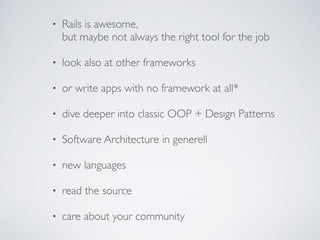 • Rails is awesome,  
but maybe not always the right tool for the job	

!
• look also at other frameworks	

!
• or write apps with no framework at all*	

!
• dive deeper into classic OOP + Design Patterns	

!
• Software Architecture in generell	

!
• new languages	

!
• read the source	

!
• care about your community
 