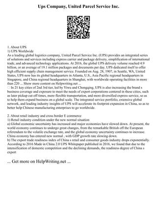 Ups Company, United Parcel Service Inc.
1. About UPS
1) UPS Worldwide
As a leading global logistics company, United Parcel Service Inc. (UPS) provides an integrated series
of solutions and services including express carrier and package delivery, simplification of international
trade, and advanced technology applications. At 2016, the global UPS delivery volume reached 4.9
billion, or an average of 19.1 million packages and documents per day. UPS dedicated itself to offer
high efficient supply chain management service. Founded on Aug. 28, 1907, in Seattle, WA, United
States, UPS now has its global headquarters in Atlanta, U.S., Asia Pacific regional headquarters in
Singapore, and China regional headquarters in Shanghai, with worldwide operating facilities in more
than 220 ... Show more content on Helpwriting.net ...
 In 21 key cities of 2nd 3rd tier, led by Yiwu and Chongqing, UPS is also increasing the brand s
business coverage and exposure to meet the needs of export corporations centered in these cities, such
as later pickup cut off times, more flexible transportation, and more diversified express service, so as
to help them expand business on a global scale. The integrated service portfolio, extensive global
network, and leading industry insights of UPS will accelerate its footprint expansion in China, so as to
better help Chinese manufacturing enterprises to go worldwide.
2. About retail industry and cross border E commerce
1) Retail industry condition under the new normal situation
a) Global economic uncertainty has increased and major economies have slowed down. At present, the
world economy continues to undergo great changes, from the remarkable British off the European
referendum to the volatile exchange rate, and the global economy uncertainty continues to increase.
China economy has entered new normal , with GDP growth rate slowing down.
b) The export trade readiness index of China s retail and consumer goods industry drops exponentially.
According to 2016 Made in China 2.0 UPS Whitepaper published in 2016, we found that due to the
intensification of domestic competition and the declining demands, the readiness degree of China s
export
... Get more on HelpWriting.net ...
 