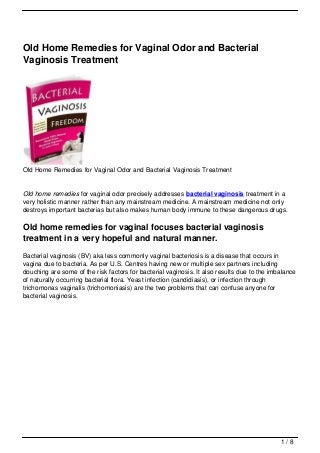 Old Home Remedies for Vaginal Odor and Bacterial
Vaginosis Treatment




Old Home Remedies for Vaginal Odor and Bacterial Vaginosis Treatment


Old home remedies for vaginal odor precisely addresses bacterial vaginosis treatment in a
very holistic manner rather than any mainstream medicine. A mainstream medicine not only
destroys important bacterias but also makes human body immune to these dangerous drugs.

Old home remedies for vaginal focuses bacterial vaginosis
treatment in a very hopeful and natural manner.
Bacterial vaginosis (BV) aka less commonly vaginal bacteriosis is a disease that occurs in
vagina due to bacteria. As per U.S. Centres having new or multiple sex partners including
douching are some of the risk factors for bacterial vaginosis. It also results due to the imbalance
of naturally occurring bacterial flora. Yeast infection (candidiasis), or infection through
trichomonas vaginalis (trichomoniasis) are the two problems that can confuse anyone for
bacterial vaginosis.




                                                                                             1/8
 
