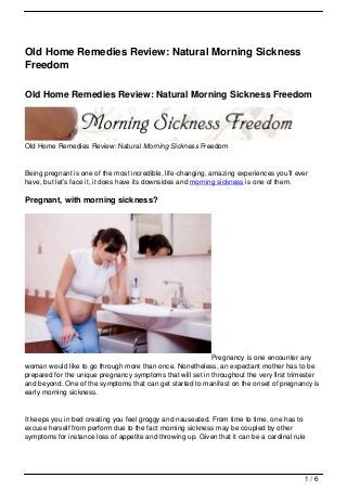 Old Home Remedies Review: Natural Morning Sickness
Freedom

Old Home Remedies Review: Natural Morning Sickness Freedom




Old Home Remedies Review: Natural Morning Sickness Freedom


Being pregnant is one of the most incredible, life-changing, amazing experiences you’ll ever
have, but let’s face it, it does have its downsides and morning sickness is one of them.

Pregnant, with morning sickness?




                                                            Pregnancy is one encounter any
woman would like to go through more than once. Nonetheless, an expectant mother has to be
prepared for the unique pregnancy symptoms that will set in throughout the very first trimester
and beyond. One of the symptoms that can get started to manifest on the onset of pregnancy is
early morning sickness.


It keeps you in bed creating you feel groggy and nauseated. From time to time, one has to
excuse herself from perform due to the fact morning sickness may be coupled by other
symptoms for instance loss of appetite and throwing up. Given that it can be a cardinal rule




                                                                                           1/6
 