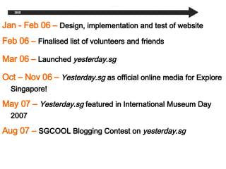 Oct C Nov 06   C   Yesterday.sg  as official online media for Explore Singapore! May 07   C   Yesterday.sg  featured in International Museum Day 2007 Aug 07   C   SGCOOL Blogging Contest on  yesterday.sg Jan - Feb 06  C   Design, implementation and test of website Feb 06 C  Finalised list of volunteers and friends Mar 06 C  Launched  yesterday.sg 
