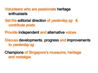 Volunteers who are passionate  heritage enthusiasts Champions  of Singapores museums, heritage and nostalgia Discuss  developments ,  progress  and  improvements  to  yesterday.sg Provide  independent  and  alternative  voices Set the  editorial direction  of  yesterday.sg   & contribute posts 