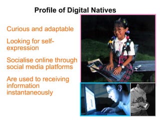 Profile of Digital Natives Curious and adaptable Looking for self-expression  Socialise online through social media platforms Are used to receiving information instantaneously 
