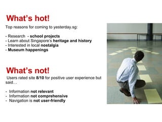 Whats hot! Top reasons for coming to yesterday.sg: - Research  -  school projects - Learn about Singapores  heritage and history Interested in local  nostalgia  Museum happenings Whats not! Users rated site  8/10  for positive user experience but said -  Information  not relevant -  Information  not comprehensive   -  Navigation is  not user-friendly 