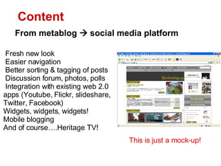 Fresh new look Easier navigation Better sorting & tagging of posts  Discussion forum, photos, polls Integration with existing web 2.0 apps (Youtube, Flickr, slideshare, Twitter, Facebook) Widgets, widgets, widgets!  Mobile blogging And of course.Heritage TV! From metablog  ?  social media platform Content This is just a mock-up! 