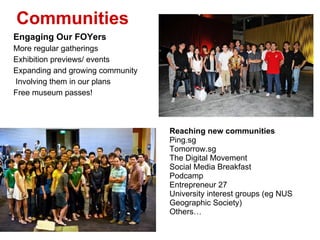 Engaging Our FOYers More regular gatherings Exhibition previews/ events Expanding and growing community Involving them in our plans Free museum passes!  Reaching new communities Ping.sg Tomorrow.sg The Digital Movement  Social Media Breakfast Podcamp  Entrepreneur 27 University interest groups (eg NUS Geographic Society) Others Communities 