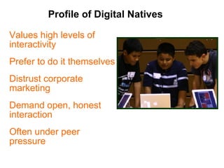 Profile of Digital Natives Values high levels of interactivity Prefer to do it themselves Distrust corporate marketing  Demand open, honest interaction Often under peer pressure 
