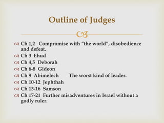
 Ch 1,2 Compromise with “the world”, disobedience
and defeat.
 Ch 3 Ehud
 Ch 4,5 Deborah
 Ch 6-8 Gideon
 Ch 9 Abimelech The worst kind of leader.
 Ch 10-12 Jephthah
 Ch 13-16 Samson
 Ch 17-21 Further misadventures in Israel without a
godly ruler.
Outline of Judges
 