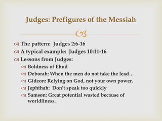 
 The pattern: Judges 2:6-16
 A typical example: Judges 10:11-16
 Lessons from Judges:
 Boldness of Ehud
 Deborah: When the men do not take the lead…
 Gideon: Relying on God, not your own power.
 Jephthah: Don’t speak too quickly
 Samson: Great potential wasted because of
worldliness.
Judges: Prefigures of the Messiah
 