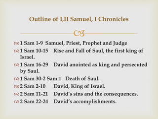 
 1 Sam 1-9 Samuel, Priest, Prophet and Judge
 1 Sam 10-15 Rise and Fall of Saul, the first king of
Israel.
 1 Sam 16-29 David anointed as king and persecuted
by Saul.
 1 Sam 30-2 Sam 1 Death of Saul.
 2 Sam 2-10 David, King of Israel.
 2 Sam 11-21 David’s sins and the consequences.
 2 Sam 22-24 David’s accomplishments.
Outline of I,II Samuel, I Chronicles
 