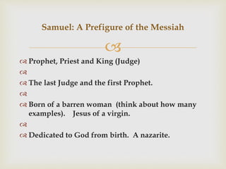 
 Prophet, Priest and King (Judge)

 The last Judge and the first Prophet.

 Born of a barren woman (think about how many
examples). Jesus of a virgin.

 Dedicated to God from birth. A nazarite.
Samuel: A Prefigure of the Messiah
 