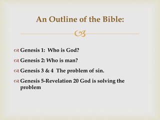 
An Outline of the Bible:
 Genesis 1: Who is God?
 Genesis 2: Who is man?
 Genesis 3 & 4 The problem of sin.
 Genesis 5-Revelation 20 God is solving the
problem
 