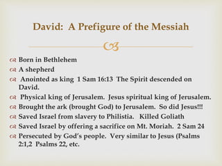 
 Born in Bethlehem
 A shepherd
 Anointed as king 1 Sam 16:13 The Spirit descended on
David.
 Physical king of Jerusalem. Jesus spiritual king of Jerusalem.
 Brought the ark (brought God) to Jerusalem. So did Jesus!!!
 Saved Israel from slavery to Philistia. Killed Goliath
 Saved Israel by offering a sacrifice on Mt. Moriah. 2 Sam 24
 Persecuted by God’s people. Very similar to Jesus (Psalms
2:1,2 Psalms 22, etc.
David: A Prefigure of the Messiah
 