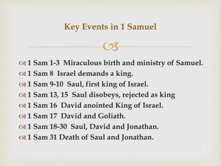 
 1 Sam 1-3 Miraculous birth and ministry of Samuel.
 1 Sam 8 Israel demands a king.
 1 Sam 9-10 Saul, first king of Israel.
 1 Sam 13, 15 Saul disobeys, rejected as king
 1 Sam 16 David anointed King of Israel.
 1 Sam 17 David and Goliath.
 1 Sam 18-30 Saul, David and Jonathan.
 1 Sam 31 Death of Saul and Jonathan.
Key Events in 1 Samuel
 