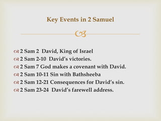 
 2 Sam 2 David, King of Israel
 2 Sam 2-10 David’s victories.
 2 Sam 7 God makes a covenant with David.
 2 Sam 10-11 Sin with Bathsheeba
 2 Sam 12-21 Consequences for David’s sin.
 2 Sam 23-24 David’s farewell address.
Key Events in 2 Samuel
 
