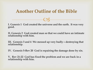 
I. Genesis 1 God created the universe and the earth. It was very
good.
II. Genesis 2 God created man so that we could have an intimate
relationship with him.
III. Genesis 3 and 4 We messed up very badly—destroying that
relationship.
IV. Genesis 5-Rev 20 God is repairing the damage done by sin.
V. Rev 21-22 God has fixed the problem and we are back in a
relationship with him.
Another Outline of the Bible
 