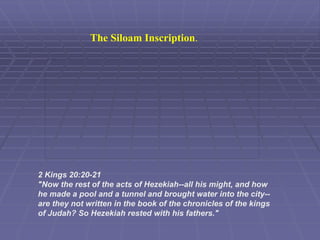 The Siloam Inscription.
2 Kings 20:20-21
"Now the rest of the acts of Hezekiah--all his might, and how
he made a pool and a tunnel and brought water into the city--
are they not written in the book of the chronicles of the kings
of Judah? So Hezekiah rested with his fathers."
 