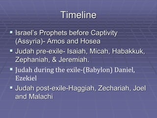 Timeline
 Israel’s Prophets before Captivity
(Assyria)- Amos and Hosea
 Judah pre-exile- Isaiah, Micah, Habakkuk,
Zephaniah, & Jeremiah.
 Judah during the exile-(Babylon) Daniel,
Ezekiel
 Judah post-exile-Haggiah, Zechariah, Joel
and Malachi
 