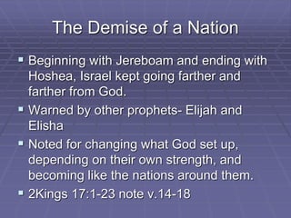 The Demise of a Nation
 Beginning with Jereboam and ending with
Hoshea, Israel kept going farther and
farther from God.
 Warned by other prophets- Elijah and
Elisha
 Noted for changing what God set up,
depending on their own strength, and
becoming like the nations around them.
 2Kings 17:1-23 note v.14-18
 