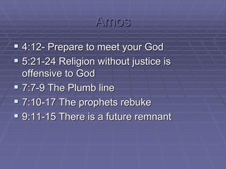 Amos
 4:12- Prepare to meet your God
 5:21-24 Religion without justice is
offensive to God
 7:7-9 The Plumb line
 7:10-17 The prophets rebuke
 9:11-15 There is a future remnant
 