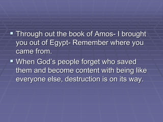  Through out the book of Amos- I brought
you out of Egypt- Remember where you
came from.
 When God’s people forget who saved
them and become content with being like
everyone else, destruction is on its way.
 