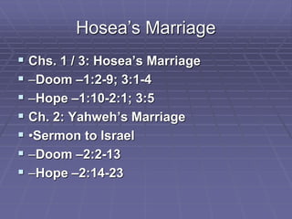 Hosea’s Marriage
 Chs. 1 / 3: Hosea’s Marriage
 –Doom –1:2-9; 3:1-4
 –Hope –1:10-2:1; 3:5
 Ch. 2: Yahweh’s Marriage
 •Sermon to Israel
 –Doom –2:2-13
 –Hope –2:14-23
 