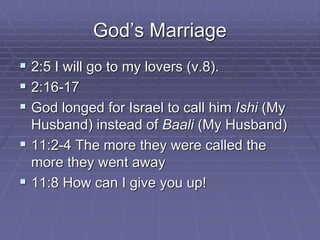 God’s Marriage
 2:5 I will go to my lovers (v.8).
 2:16-17
 God longed for Israel to call him Ishi (My
Husband) instead of Baali (My Husband)
 11:2-4 The more they were called the
more they went away
 11:8 How can I give you up!
 