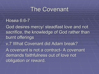 The Covenant
Hosea 6:6-7
God desires mercy/ steadfast love and not
sacrifice, the knowledge of God rather than
burnt offerings
v.7 What Covenant did Adam break?
A covenant is not a contract- A covenant
demands faithfulness out of love not
obligation or reward.
 