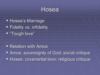 Hosea
 Hosea’s Marriage
 Fidelity vs. infidelity
 “Tough love”
 Relation with Amos
 Amos: sovereignty of God; social critique
 Hosea: covenantal love; religious critique
 